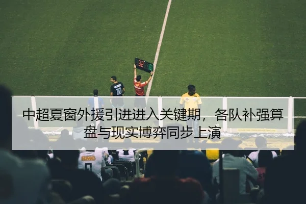 中超夏窗外援引进进入关键期，各队补强算盘与现实博弈同步上演 - kaiyun